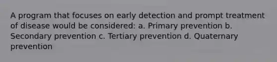 A program that focuses on early detection and prompt treatment of disease would be considered: a. Primary prevention b. Secondary prevention c. Tertiary prevention d. Quaternary prevention