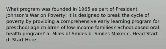 What program was founded in 1965 as part of President Johnson's War on Poverty; it is designed to break the cycle of poverty by providing a comprehensive early learning program for preschool-age children of low-income families? School-based oral health program? a. Miles of Smiles b. Smiles Maker c. Head Start d. Start Here