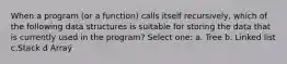 When a program (or a function) calls itself recursively, which of the following data structures is suitable for storing the data that is currently used in the program? Select one: a. Tree b. Linked list c.Stack d Arraý