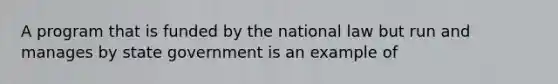 A program that is funded by the national law but run and manages by state government is an example of