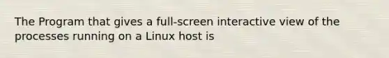 The Program that gives a full-screen interactive view of the processes running on a Linux host is