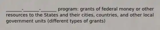 _______-_______-_______ program: grants of federal money or other resources to the States and their cities, countries, and other local government units (different types of grants)