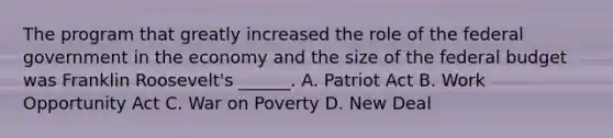 The program that greatly increased the role of the federal government in the economy and the size of the federal budget was Franklin Roosevelt's ______. A. Patriot Act B. Work Opportunity Act C. War on Poverty D. New Deal