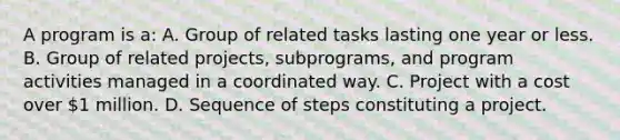 A program is a: A. Group of related tasks lasting one year or less. B. Group of related projects, subprograms, and program activities managed in a coordinated way. C. Project with a cost over 1 million. D. Sequence of steps constituting a project.