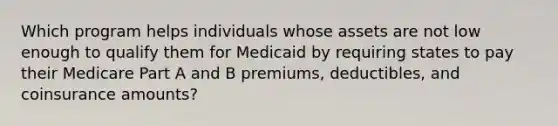 Which program helps individuals whose assets are not low enough to qualify them for Medicaid by requiring states to pay their Medicare Part A and B premiums, deductibles, and coinsurance amounts?