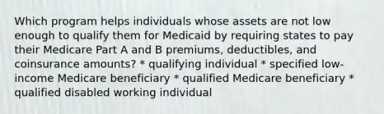 Which program helps individuals whose assets are not low enough to qualify them for Medicaid by requiring states to pay their Medicare Part A and B premiums, deductibles, and coinsurance amounts? * qualifying individual * specified low-income Medicare beneficiary * qualified Medicare beneficiary * qualified disabled working individual