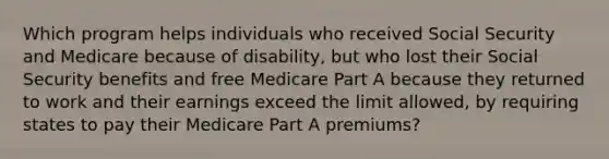 Which program helps individuals who received Social Security and Medicare because of disability, but who lost their Social Security benefits and free Medicare Part A because they returned to work and their earnings exceed the limit allowed, by requiring states to pay their Medicare Part A premiums?