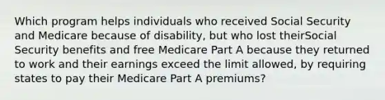 Which program helps individuals who received Social Security and Medicare because of disability, but who lost theirSocial Security benefits and free Medicare Part A because they returned to work and their earnings exceed the limit allowed, by requiring states to pay their Medicare Part A premiums?