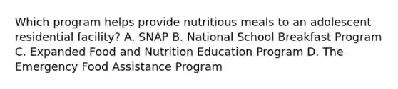 Which program helps provide nutritious meals to an adolescent residential facility? A. SNAP B. National School Breakfast Program C. Expanded Food and Nutrition Education Program D. The Emergency Food Assistance Program