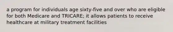 a program for individuals age sixty-five and over who are eligible for both Medicare and TRICARE; it allows patients to receive healthcare at military treatment facilities