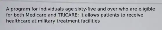 A program for individuals age sixty-five and over who are eligible for both Medicare and TRICARE; it allows patients to receive healthcare at military treatment facilities