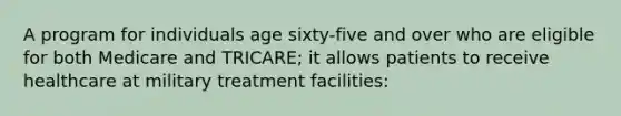 A program for individuals age sixty-five and over who are eligible for both Medicare and TRICARE; it allows patients to receive healthcare at military treatment facilities: