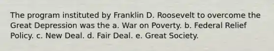 The program instituted by Franklin D. Roosevelt to overcome the Great Depression was the a. War on Poverty. b. Federal Relief Policy. c. New Deal. d. Fair Deal. e. Great Society.