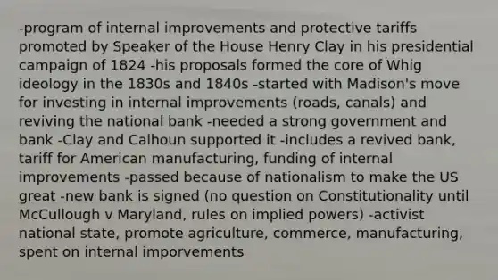 -program of internal improvements and protective tariffs promoted by Speaker of the House Henry Clay in his presidential campaign of 1824 -his proposals formed the core of Whig ideology in the 1830s and 1840s -started with Madison's move for investing in internal improvements (roads, canals) and reviving the national bank -needed a strong government and bank -Clay and Calhoun supported it -includes a revived bank, tariff for American manufacturing, funding of internal improvements -passed because of nationalism to make the US great -new bank is signed (no question on Constitutionality until McCullough v Maryland, rules on implied powers) -activist national state, promote agriculture, commerce, manufacturing, spent on internal imporvements