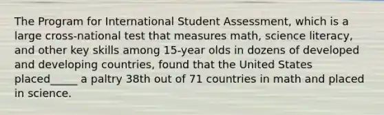 The Program for International Student Assessment, which is a large cross-national test that measures math, science literacy, and other key skills among 15-year olds in dozens of developed and developing countries, found that the United States placed_____ a paltry 38th out of 71 countries in math and placed in science.