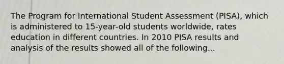 The Program for International Student Assessment (PISA), which is administered to 15-year-old students worldwide, rates education in different countries. In 2010 PISA results and analysis of the results showed all of the following...