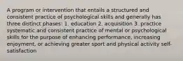 A program or intervention that entails a structured and consistent practice of psychological skills and generally has three distinct phases: 1. education 2. acquisition 3. practice systematic and consistent practice of mental or psychological skills for the purpose of enhancing performance, increasing enjoyment, or achieving greater sport and physical activity self-satisfaction