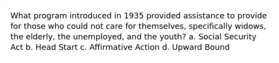 What program introduced in 1935 provided assistance to provide for those who could not care for themselves, specifically widows, the elderly, the unemployed, and the youth? a. Social Security Act b. Head Start c. Affirmative Action d. Upward Bound