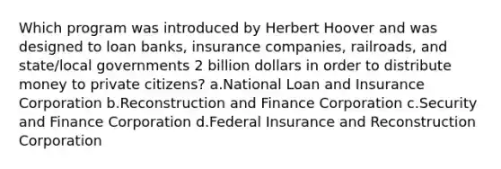 Which program was introduced by Herbert Hoover and was designed to loan banks, insurance companies, railroads, and state/local governments 2 billion dollars in order to distribute money to private citizens? a.National Loan and Insurance Corporation b.Reconstruction and Finance Corporation c.Security and Finance Corporation d.Federal Insurance and Reconstruction Corporation