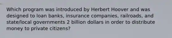 Which program was introduced by Herbert Hoover and was designed to loan banks, insurance companies, railroads, and state/local governments 2 billion dollars in order to distribute money to private citizens?