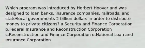 Which program was introduced by Herbert Hoover and was designed to loan banks, insurance companies, railroads, and state/local governments 2 billion dollars in order to distribute money to private citizens? a.Security and Finance Corporation b.Federal Insurance and Reconstruction Corporation c.Reconstruction and Finance Corporation d.National Loan and Insurance Corporation