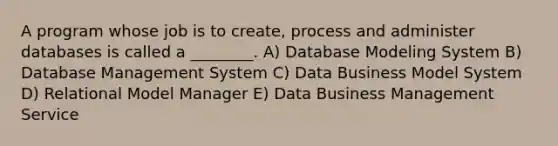 A program whose job is to create, process and administer databases is called a ________. A) Database Modeling System B) Database Management System C) Data Business Model System D) Relational Model Manager E) Data Business Management Service