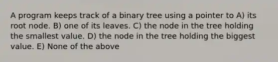 A program keeps track of a binary tree using a pointer to A) its root node. B) one of its leaves. C) the node in the tree holding the smallest value. D) the node in the tree holding the biggest value. E) None of the above