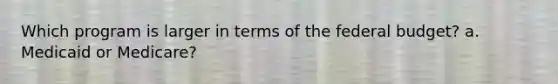Which program is larger in terms of the federal budget? a. Medicaid or Medicare?