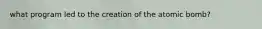 what program led to the creation of the atomic bomb?