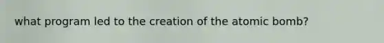 what program led to the creation of the atomic bomb?