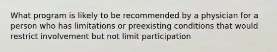 What program is likely to be recommended by a physician for a person who has limitations or preexisting conditions that would restrict involvement but not limit participation