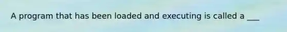 A program that has been loaded and executing is called a ___