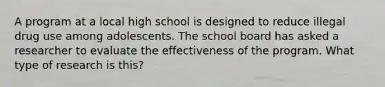 A program at a local high school is designed to reduce illegal drug use among adolescents. The school board has asked a researcher to evaluate the effectiveness of the program. What type of research is this?