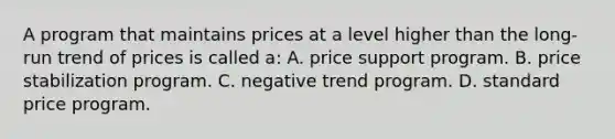 A program that maintains prices at a level higher than the long-run trend of prices is called a: A. price support program. B. price stabilization program. C. negative trend program. D. standard price program.