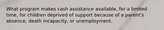 What program makes cash assistance available, for a limited time, for children deprived of support because of a parent's absence, death incapacity, or unemployment.