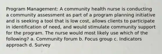 Program Management: A community health nurse is conducting a community assessment as part of a program planning initiative and is seeking a tool that is low cost, allows clients to participate in identification of need, and would stimulate community support for the program. The nurse would most likely use which of the following? a. Community forum b. Focus group c. Indicators approach d. Survey