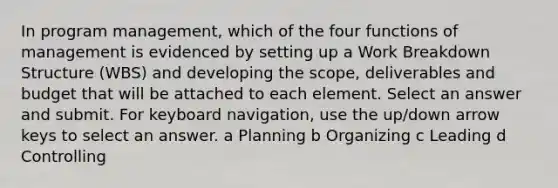 In program management, which of the four functions of management is evidenced by setting up a Work Breakdown Structure (WBS) and developing the scope, deliverables and budget that will be attached to each element. Select an answer and submit. For keyboard navigation, use the up/down arrow keys to select an answer. a Planning b Organizing c Leading d Controlling