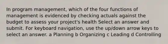 In program management, which of the four functions of management is evidenced by checking actuals against the budget to assess your project's health Select an answer and submit. For keyboard navigation, use the up/down arrow keys to select an answer. a Planning b Organizing c Leading d Controlling