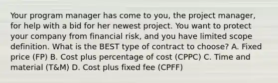 Your program manager has come to you, the project manager, for help with a bid for her newest project. You want to protect your company from financial risk, and you have limited scope definition. What is the BEST type of contract to choose? A. Fixed price (FP) B. Cost plus percentage of cost (CPPC) C. Time and material (T&M) D. Cost plus fixed fee (CPFF)