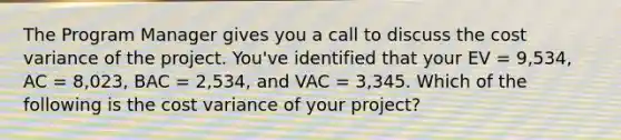 The Program Manager gives you a call to discuss the cost variance of the project. You've identified that your EV = 9,534, AC = 8,023, BAC = 2,534, and VAC = 3,345. Which of the following is the cost variance of your project?