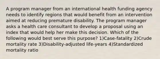 A program manager from an international health funding agency needs to identify regions that would benefit from an intervention aimed at reducing premature disability. The program manager asks a health care consultant to develop a proposal using an index that would help her make this decision. Which of the following would best serve this purpose? 1)Case-fatality 2)Crude mortality rate 3)Disability-adjusted life-years 4)Standardized mortality ratio