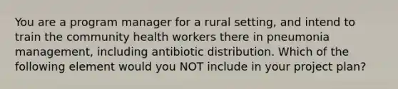 You are a program manager for a rural setting, and intend to train the community health workers there in pneumonia management, including antibiotic distribution. Which of the following element would you NOT include in your project plan?