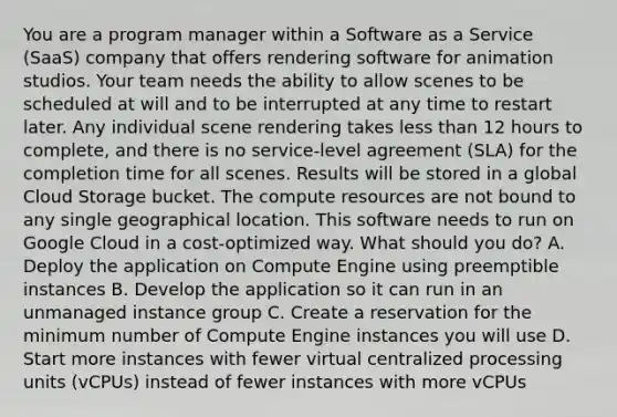 You are a program manager within a Software as a Service (SaaS) company that offers rendering software for animation studios. Your team needs the ability to allow scenes to be scheduled at will and to be interrupted at any time to restart later. Any individual scene rendering takes less than 12 hours to complete, and there is no service-level agreement (SLA) for the completion time for all scenes. Results will be stored in a global Cloud Storage bucket. The compute resources are not bound to any single geographical location. This software needs to run on Google Cloud in a cost-optimized way. What should you do? A. Deploy the application on Compute Engine using preemptible instances B. Develop the application so it can run in an unmanaged instance group C. Create a reservation for the minimum number of Compute Engine instances you will use D. Start more instances with fewer virtual centralized processing units (vCPUs) instead of fewer instances with more vCPUs