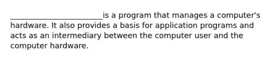 ________________________is a program that manages a computer's hardware. It also provides a basis for application programs and acts as an intermediary between the computer user and the computer hardware.