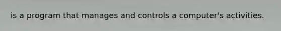 is a program that manages and controls a computer's activities.