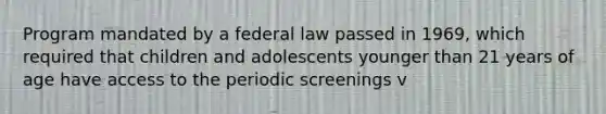 Program mandated by a federal law passed in 1969, which required that children and adolescents younger than 21 years of age have access to the periodic screenings v