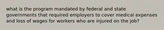 what is the program mandated by federal and state governments that required employers to cover medical expenses and loss of wages for workers who are injured on the job?