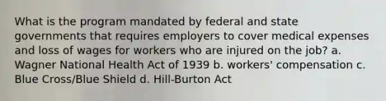 What is the program mandated by federal and state governments that requires employers to cover medical expenses and loss of wages for workers who are injured on the job? a. Wagner National Health Act of 1939 b. workers' compensation c. Blue Cross/Blue Shield d. Hill-Burton Act