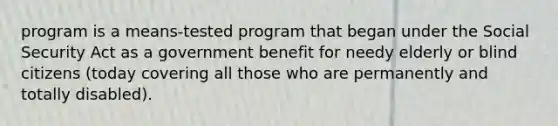 program is a means-tested program that began under the Social Security Act as a government benefit for needy elderly or blind citizens (today covering all those who are permanently and totally disabled).