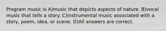 Program music is A)music that depicts aspects of nature. B)vocal music that tells a story. C)instrumental music associated with a story, poem, idea, or scene. D)All answers are correct.